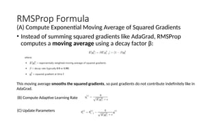 RMSProp Formula
(A) Compute Exponential Moving Average of Squared Gradients
• Instead of summing squared gradients like AdaGrad, RMSProp
computes a moving average using a decay factor β:
This moving average smooths the squared gradients, so past gradients do not contribute indefinitely like in
AdaGrad.
(B) Compute Adaptive Learning Rate
(C) Update Parameters
 