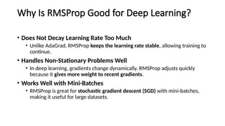 Why Is RMSProp Good for Deep Learning?
• Does Not Decay Learning Rate Too Much
• Unlike AdaGrad, RMSProp keeps the learning rate stable, allowing training to
continue.
• Handles Non-Stationary Problems Well
• In deep learning, gradients change dynamically. RMSProp adjusts quickly
because it gives more weight to recent gradients.
• Works Well with Mini-Batches
• RMSProp is great for stochastic gradient descent (SGD) with mini-batches,
making it useful for large datasets.
 