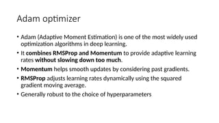 Adam optimizer
• Adam (Adaptive Moment Estimation) is one of the most widely used
optimization algorithms in deep learning.
• It combines RMSProp and Momentum to provide adaptive learning
rates without slowing down too much.
• Momentum helps smooth updates by considering past gradients.
• RMSProp adjusts learning rates dynamically using the squared
gradient moving average.
• Generally robust to the choice of hyperparameters
 