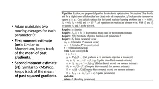 • Adam maintains two
moving averages for each
parameter θ:
• First moment estimate
(mt​
): Similar to
Momentum, keeps track
of the mean of past
gradients.
• Second moment estimate
(vt​
): Similar to RMSProp,
keeps track of the mean
of past squared gradients.
 