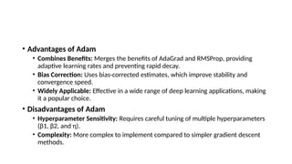 • Advantages of Adam
• Combines Benefits: Merges the benefits of AdaGrad and RMSProp, providing
adaptive learning rates and preventing rapid decay.
• Bias Correction: Uses bias-corrected estimates, which improve stability and
convergence speed.
• Widely Applicable: Effective in a wide range of deep learning applications, making
it a popular choice.
• Disadvantages of Adam
• Hyperparameter Sensitivity: Requires careful tuning of multiple hyperparameters
(β1​
, β2​
, and η).
• Complexity: More complex to implement compared to simpler gradient descent
methods.
 