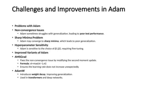 Challenges and Improvements in Adam
• Problems with Adam
• Non-convergence Issues
• Adam sometimes struggles with generalization, leading to poor test performance.
• Sharp Minima Problem
• Adam may converge to sharp minima, which leads to poor generalization.
• Hyperparameter Sensitivity
• Adam is sensitive to the choice of β1,β2, requiring fine-tuning.
• Improved Variants of Adam
• AMSGrad
• Fixes the non-convergence issue by modifying the second moment update.
• Formula: vt=max⁡
(vt−1,vt)
• Ensures the learning rate does not increase unexpectedly.
• AdamW
• Introduces weight decay, improving generalization.
• Used in transformers and deep networks.
 
