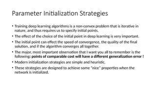 Parameter Initialization Strategies
• Training deep learning algorithms is a non-convex problem that is iterative in
nature, and thus requires us to specify initial points.
• The effect of the choice of the initial point in deep learning is very important.
• The initial point can effect the speed of convergence, the quality of the final
solution, and if the algorithm converges all together.
• The major, most important observation that I want you all to remember is the
following: points of comparable cost will have a different generalization error !
• Modern initialization strategies are simple and heuristic.
• These strategies are designed to achieve some ”nice” properties when the
network is initialized.
 