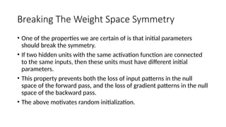 Breaking The Weight Space Symmetry
• One of the properties we are certain of is that initial parameters
should break the symmetry.
• If two hidden units with the same activation function are connected
to the same inputs, then these units must have different initial
parameters.
• This property prevents both the loss of input patterns in the null
space of the forward pass, and the loss of gradient patterns in the null
space of the backward pass.
• The above motivates random initialization.
 