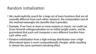 Random Initialization
• We could explicitly search for a large set of basis functions that are all
mutually different from each other. However, the computation cost of
this method outweighs the benefits that it provides.
• Example: If we have at most as many outputs as inputs, we could use
Gram-Schmidt orthogonalization on an initial weight matrix, and be
guaranteed that each unit computes a very different function from
each other unit.
• Random Initialization from a high entropy distribution over a high
dimensional space is much computationally cheaper, while resulting
in almost the same symmetry breaking effect
 