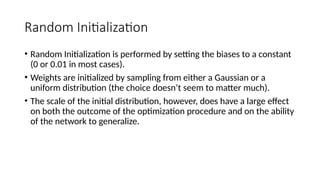 Random Initialization
• Random Initialization is performed by setting the biases to a constant
(0 or 0.01 in most cases).
• Weights are initialized by sampling from either a Gaussian or a
uniform distribution (the choice doesn’t seem to matter much).
• The scale of the initial distribution, however, does have a large effect
on both the outcome of the optimization procedure and on the ability
of the network to generalize.
 