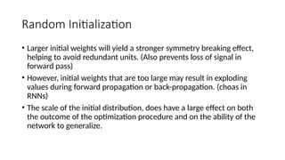 Random Initialization
• Larger initial weights will yield a stronger symmetry breaking effect,
helping to avoid redundant units. (Also prevents loss of signal in
forward pass)
• However, initial weights that are too large may result in exploding
values during forward propagation or back-propagation. (choas in
RNNs)
• The scale of the initial distribution, does have a large effect on both
the outcome of the optimization procedure and on the ability of the
network to generalize.
 