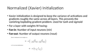 Normalized (Xavier) Initialization
• Xavier initialization is designed to keep the variance of activations and
gradients roughly the same across all layers. This prevents the
vanishing/exploding gradient problem. Used for tanh and sigmoid
• For a layer with weights W having:
• Fan-in: Number of input neurons (nin)
• Fan-out: Number of output neurons (nout)
 