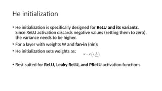 He initialization
• He initialization is specifically designed for ReLU and its variants.
Since ReLU activation discards negative values (setting them to zero),
the variance needs to be higher.
• For a layer with weights W and fan-in (nin​
):
• He initialization sets weights as:
• Best suited for ReLU, Leaky ReLU, and PReLU activation functions
 