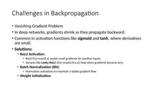 Challenges in Backpropagation
• Vanishing Gradient Problem
• In deep networks, gradients shrink as they propagate backward.
• Common in activation functions like sigmoid and tanh, where derivatives
are small.
• Solutions:
• ReLU Activation:
• ReLU f(x)=max⁡
(0,x) avoids small gradients for positive inputs.
• Variants like Leaky ReLU (f(x)=max⁡
(0.01x,x)) help when gradients become zero.
• Batch Normalization (BN):
• Normalizes activations to maintain a stable gradient flow.
• Weight Initialization
 