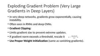 Exploding Gradient Problem (Very Large
Gradients in Deep Layers)
• In very deep networks, gradients grow exponentially, causing
instability.
• Often seen in RNNs and deep CNNs.
• Gradient Clipping:
• Limits gradient size to prevent extreme updates.
• If gradient norm exceeds a threshold, rescale it
• Use Proper Weight Initialization (same as vanishing gradients).
 