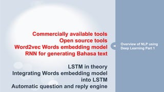 Commercially available tools
Open source tools
Word2vec Words embedding model
RNN for generating Bahasa text
LSTM in theory
Integrating Words embedding model
into LSTM
Automatic question and reply engine
Overview of NLP using
Deep Learning Part 1
 