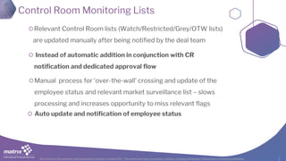 All content is the property and proprietary interest of matrix IFS; The removal of any proprietary notices, including attribution information, is strictly prohibited.
Control Room Monitoring Lists
Relevant Control Room lists (Watch/Restricted/Grey/OTW lists)
are updated manually after being notified by the deal team
Instead of automatic addition in conjunction with CR
notification and dedicated approval flow
Manual process for ‘over-the-wall’ crossing and update of the
employee status and relevant market surveillance list – slows
processing and increases opportunity to miss relevant flags
Auto update and notification of employee status
 
