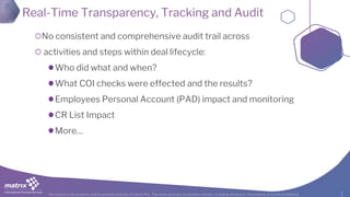 All content is the property and proprietary interest of matrix IFS; The removal of any proprietary notices, including attribution information, is strictly prohibited.
Real-Time Transparency, Tracking and Audit
No consistent and comprehensive audit trail across
activities and steps within deal lifecycle:
Who did what and when?
What COI checks were effected and the results?
Employees Personal Account (PAD) impact and monitoring
CR List Impact
More…
 