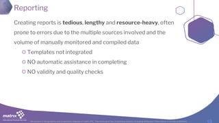 All content is the property and proprietary interest of matrix IFS; The removal of any proprietary notices, including attribution information, is strictly prohibited.
Reporting
Creating reports is tedious, lengthy and resource-heavy, often
prone to errors due to the multiple sources involved and the
volume of manually monitored and compiled data
Templates not integrated
NO automatic assistance in completing
NO validity and quality checks
 