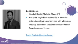 All content is the property and proprietary interest of matrix IFS; The removal of any proprietary notices, including attribution information, is strictly prohibited.
David Grinholz
• Head of Capital Markets, Matrix-IFS
• Has over 10 years of experience in financial
enterprise software and services with a focus on
Trading, Settlement & reconciliation and Market
Surveillance monitoring.
David.Grinholz@matrix-ifs.com
 