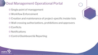 All content is the property and proprietary interest of matrix IFS; The removal of any proprietary notices, including attribution information, is strictly prohibited.
Deal Management Operational Portal
Single point of management
Workflow Enforcement
Creation and maintenance of project-specific insider lists
Wall crossing authorizations, prohibitions and approvers
Conflicts
Notifications
Control Dashboard & Reporting
 