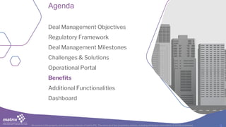 All content is the property and proprietary interest of matrix IFS; The removal of any proprietary notices, including attribution information, is strictly prohibited.
Agenda
Deal Management Objectives
Regulatory Framework
Deal Management Milestones
Challenges & Solutions
Operational Portal
Benefits
Additional Functionalities
Dashboard
 
