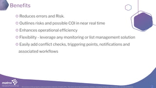 All content is the property and proprietary interest of matrix IFS; The removal of any proprietary notices, including attribution information, is strictly prohibited.
Benefits
Reduces errors and Risk.
Outlines risks and possible COI in near real time
Enhances operational efficiency
Flexibility - leverage any monitoring or list management solution
Easily add conflict checks, triggering points, notifications and
associated workflows
 