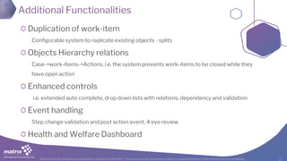 All content is the property and proprietary interest of matrix IFS; The removal of any proprietary notices, including attribution information, is strictly prohibited.
Additional Functionalities
Duplication of work-item
Configurable system to replicate existing objects - splits
Objects Hierarchy relations
Case->work-items->Actions. i.e. the system prevents work-items to be closed while they
have open action
Enhanced controls
i.e. extended auto complete, drop down lists with relations, dependency and validation
Event handling
Step change validation and post action event, 4 eye review
Health and Welfare Dashboard
 