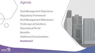 All content is the property and proprietary interest of matrix IFS; The removal of any proprietary notices, including attribution information, is strictly prohibited.
Agenda
Deal Management Objectives
Regulatory Framework
Deal Management Milestones
Challenges & Solutions
Operational Portal
Benefits
Additional Functionalities
Dashboard
 
