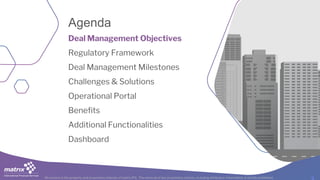 All content is the property and proprietary interest of matrix IFS; The removal of any proprietary notices, including attribution information, is strictly prohibited.
Agenda
Deal Management Objectives
Regulatory Framework
Deal Management Milestones
Challenges & Solutions
Operational Portal
Benefits
Additional Functionalities
Dashboard
 