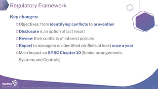 All content is the property and proprietary interest of matrix IFS; The removal of any proprietary notices, including attribution information, is strictly prohibited.
Regulatory Framework
Key changes:
Objectives: from identifying conflicts to prevention
Disclosure is an option of last resort
Review their conflicts of interest policies
Report to managers on identified conflicts at least once a year
Main Impact on SYSC Chapter 10 (Senior arrangements,
Systems and Controls)
 