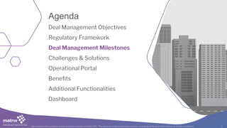 All content is the property and proprietary interest of matrix IFS; The removal of any proprietary notices, including attribution information, is strictly prohibited.
Deal Management Objectives
Regulatory Framework
Deal Management Milestones
Challenges & Solutions
Operational Portal
Benefits
Additional Functionalities
Dashboard
Agenda
 