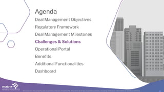 All content is the property and proprietary interest of matrix IFS; The removal of any proprietary notices, including attribution information, is strictly prohibited.
Deal Management Objectives
Regulatory Framework
Deal Management Milestones
Challenges & Solutions
Operational Portal
Benefits
Additional Functionalities
Dashboard
Agenda
 