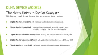 DLNA DEVICE MODELS
The Home Network Device Category
This Category has 5 Device Classes, that are in use at Home Network
 Digital Media Server(DMS): It makes available digital media content.
 Digital Media Player(DMP):It finds the content made available by DMS also
provides a playback for the supported media.
 Digital Media Renderer(DMR):Render or play the content made available by DMS.
 Digital Media Controller(DMC):It sets up the Connection Between a DMS and DMR.
 Digital Media Printer(DMPr):Provides Printing Services to DLNA Home Network.
 
