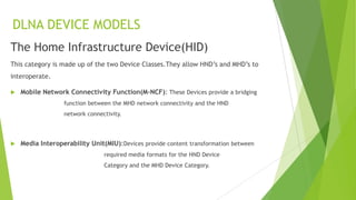 DLNA DEVICE MODELS
The Home Infrastructure Device(HID)
This category is made up of the two Device Classes.They allow HND’s and MHD’s to
interoperate.
 Mobile Network Connectivity Function(M-NCF): These Devices provide a bridging
function between the MHD network connectivity and the HND
network connectivity.
 Media Interoperability Unit(MIU):Devices provide content transformation between
required media formats for the HND Device
Category and the MHD Device Category.
 