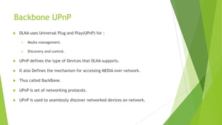Backbone UPnP
 DLNA uses Universal Plug and Play(UPnP) for :
1. Media management.
2. Discovery and control.
 UPnP defines the type of Devices that DLNA supports.
 It also Defines the mechanism for accessing MEDIA over network.
 Thus called BackBone.
 UPnP is set of networking protocols.
 UPnP is used to seamlessly discover networked devices on network.
 