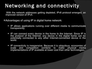 Networking and connectivity With the network addresses getting depleted, IPv6 protocol emerged, an improved version of IPv4. Advantages of using IP in digital home network: IP allows applications running over different media to communicate transparently.  IP can connect every device in the home to the Internet. Since IP is the protocol of the Internet, any device in the digital home can be potentially connected to any other Internet-connected device in the world. IP connectivity is inexpensive. Because it is ubiquitous, economies of scale and competition combine to make physical media implementations of IP available at lower cost than other technologies. 