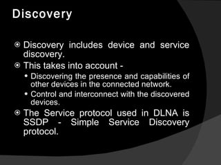 Discovery Discovery includes device and service discovery. This takes into account - Discovering the presence and capabilities of other devices in the connected network. Control and interconnect with the discovered devices. The Service protocol used in DLNA is SSDP - Simple Service Discovery protocol. 