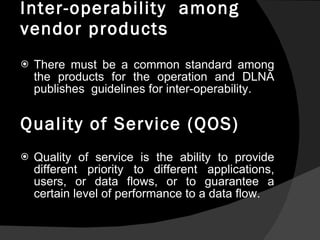 Inter-operability  among  vendor products There must be a common standard among the products for the operation and DLNA publishes  guidelines for inter-operability. Quality of Service (QOS) Quality of service is the ability to provide different priority to different applications, users, or data flows, or to guarantee a certain level of performance to a data flow. 
