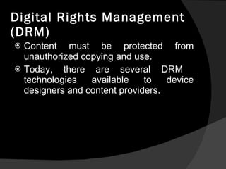 Digital Rights Management (DRM) Content must be protected from unauthorized copying and use. Today, there are several DRM  technologies available to device designers and content providers.  