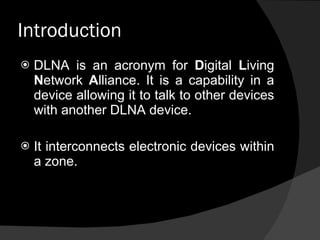 Introduction DLNA is an acronym for  D igital  L iving  N etwork  A lliance. It is a capability in a device allowing it to talk to other devices with another DLNA device.  It interconnects electronic devices within a zone. 
