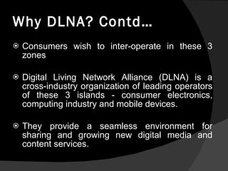 Why DLNA? Contd… Consumers wish to inter-operate in these 3 zones    Digital Living Network Alliance (DLNA) is a cross-industry organization of leading operators of these 3 islands - consumer electronics, computing industry and mobile devices. They provide a seamless environment for sharing and growing new digital media and content services. 