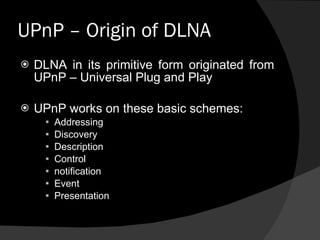 UPnP – Origin of DLNA  DLNA in its primitive form originated from UPnP – Universal Plug and Play UPnP works on these basic schemes: Addressing Discovery Description Control notification Event  Presentation 