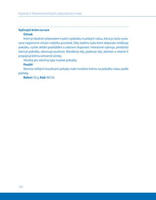 104
Kapitola 9. Řada kosmetických přípravků pro muže
Vyživující krém na ruce
Účinek
Krém je ideálním přípravkem k péči o pokožku mužských rukou, která je často vysta-
vena negativním vlivům vnějšího prostředí. Díky hadímu tuku krém dokonale změkčuje
pokožku, rychle zklidní podráždění a odstraní olupování. Intenzivně vyživuje, předchází
stárnutí pokožky, obnovuje pružnost. Mandlový olej, jojobový olej, alantoin a vitamín Е
propůjčují krému ochranné účinky.
Vhodný pro všechny typy mužské pokožky.
Použití
Naneste lehkými krouživými pohyby malé množství krému na pokožku rukou podle
potřeby.
Balení: 50 g. Kód: 40126.
 