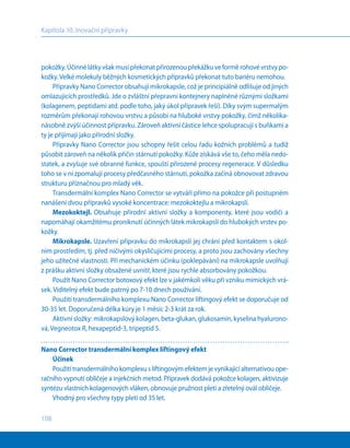 108
Kapitola 10. Inovační přípravky
pokožky. Účinné látky však musí překonat přirozenou překážku ve formě rohové vrstvy po-
kožky. Velké molekuly běžných kosmetických přípravků překonat tuto bariéru nemohou.
Přípravky Nano Corrector obsahují mikrokapsle, což je principiálně odlišuje od jiných
omlazujících prostředků. Jde o zvláštní přepravní kontejnery naplněné různými složkami
(kolagenem, peptidami atd. podle toho, jaký úkol přípravek řeší). Díky svým supermalým
rozměrům překonají rohovou vrstvu a působí na hluboké vrstvy pokožky, čímž několika-
násobně zvýší účinnost přípravku. Zároveň aktivní částice lehce spolupracují s buňkami a
ty je přijímají jako přírodní složky.
Přípravky Nano Corrector jsou schopny řešit celou řadu kožních problémů a tudíž
působit zároveň na několik příčin stárnutí pokožky. Kůže získává vše to, čeho měla nedo-
statek, a zvyšuje své obranné funkce, spouští přirozené procesy regenerace. V důsledku
toho se v ní zpomalují procesy předčasného stárnutí, pokožka začíná obnovovat zdravou
strukturu příznačnou pro mladý věk.
Transdermální komplex Nano Corrector se vytváří přímo na pokožce při postupném
nanášení dvou přípravků vysoké koncentrace: mezokoktejlu a mikrokapslí.
Mezokoktejl. Obsahuje přírodní aktivní složky a komponenty, které jsou vodiči a
napomáhají okamžitému proniknutí účinných látek mikrokapslí do hlubokých vrstev po-
kožky.
Mikrokapsle. Uzavření přípravku do mikrokapslí jej chrání před kontaktem s okol-
ním prostředím, tj. před ničivými okysličujícími procesy, a proto jsou zachovány všechny
jeho užitečné vlastnosti. Při mechanickém účinku (poklepávání) na mikrokapsle uvolňují
z prášku aktivní složky obsažené uvnitř, které jsou rychle absorbovány pokožkou.
Použít Nano Corrector botoxový efekt lze v jakémkoli věku při vzniku mimických vrá-
sek. Viditelný efekt bude patrný po 7-10 dnech používání.
Použití transdermálního komplexu Nano Corrector liftingový efekt se doporučuje od
30-35 let. Doporučená délka kúry je 1 měsíc 2-3 krát za rok.
Aktivní složky: mikrokapslový kolagen, beta-glukan, glukosamin, kyselina hyalurono-
vá, Vegneotox R, hexapeptid-3, tripeptid 5.
Nano Corrector transdermální komplex liftingový efekt
Účinek
Použitítransdermálníhokomplexus liftingovýmefektemjevynikajícíalternativouope-
račního vypnutí obličeje a injekčních metod. Přípravek dodává pokožce kolagen, aktivizuje
syntézu vlastních kolagenových vláken, obnovuje pružnost pleti a zřetelný ovál obličeje.
Vhodný pro všechny typy pleti od 35 let.
 