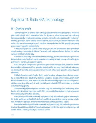 114
Kapitola 11. Řada SPA technology
Kapitola 11. Řada SPA technology
§ 1. Obecný popis
Technologie SPA je termín, který sdružuje speciální metodiky založené na využívání
přírodních zdrojů. SPA (z latinského Salus Per Aquam –„zdraví skrze vodu“) je ozdravný
komplex procedur využívající mořskou, termální, minerální nebo sladkovodní vodu, moř-
ské řasy, plankton, léčivé rostliny a léčivá bahna, jejichž cílem je nastolení harmonie těla,
duše a ducha, relaxace organismu či zlepšení stavu pokožky. Do SPA spadají i programy
pro omlazení pokožky obličeje i těla.
V nejluxusnějších SPA lázních světa byly tyto unikátní drahocenné dary přírodních
zdrojů ceněny a využívány již dávno. Z aromatických olejů, darů moře (bahna, řas, solí) se
vyrábějí celé kosmetické řady.
Kosmetické přípravky TianDe řady SPA technology jsou také založeny na využití uni-
kátních vlastností přírodních zdrojů a ideálně odpovídají biologickým rytmům kůže, jejím
potřebám v různém věku a jejím typům.
Řada poskytuje komplexní a systémovou péči o všechny typy pleti, obsahuje soubor
kosmetických přípravků péče o pokožku obličeje a těla pro ženy všech věkových katego-
rií: čistící gely a mléka, peelingy, různé druhy masek, tělové soli, speciální přípravky proti
celulitidě.
Základ přípravků tvoří přírodní složky mající vysokou schopnost pronikat do pokož-
ky. V produktech jsou používány rostlinné výtažky a olej ze zeleného čaje, pšeničných
klíčků, okurek, citronu, aloe, levandule, růže. Řada kosmetických produktů obsahuje moř-
ské řasy, mořskou sůl a perly. V řadě výrobků proti celulitidě SPA technology se používá
extrakt z chilli papričky.
Aktivní složky přípravků péče o pokožku řady SPA technology jsou podpořeny půso-
bením účinných látek, které jsou vodiči. Díky nim se několikanásobně zvyšuje schopnost
hlavních složek pronikat do pokožky.
Komplexní používání kosmetických přípravků řady SPA technology je schopno vyře-
šit široké spektrum nejčastějších kožních problémů: podráždění, záněty, vrásky, ochab-
lost, mdlá barva obličeje, zvýšená mastnota nebo suchost, celulitida a další.
Pravidelné a cílené používání kosmetických přípravků řady SPA technology umožňu-
je výrazně zvýšit činnost kožních buněk, aktivizovat výměnné a regenerační procesy a tak
udržet mládí a vitalitu pokožky na buněčné úrovni.
 