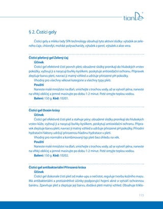 115
§ 2. Čistící gely
Čistící gely a mléka řady SPA technology obsahují tyto aktivní složky: výtažek ze zele-
ného čaje, chlorofyl, mořské polysacharidy, výtažek z perel, výtažek z aloe vera.
Čistící pleťový gel Zelený čaj
Účinek
Čistící gel efektivně čistí povrch pleti; obsažené složky pronikají do hlubokých vrstev
pokožky, vyživují ji a nasycují buňky kyslíkem, poskytuje antioxidační ochranu. Přípravek
zlepšuje barvu pleti, navrací jí matný vzhled a udržuje přirozené pH pokožky.
Vhodný pro všechny věkové kategorie a všechny typy pleti.
Použití
Naneste malé množství na dlaň, smíchejte s trochou vody, až se vytvoří pěna, naneste
na vlhký obličej a jemně masírujte po dobu 1-2 minut. Poté omyjte teplou vodou.
Balení: 150 g. Kód: 10201.
Čistící gel Oceán krásy
Účinek
Čistící gel efektivně čistí pleť a stahuje póry; obsažené složky pronikají do hlubokých
vrstev kůže, vyživují ji a nasycují buňky kyslíkem, poskytují antioxidační ochranu. Přípra-
vek zlepšuje barvu pleti, navrací jí matný vzhled a udržuje přirozené pH pokožky. Přírodní
hydratační faktory udržují přirozenou hladinu hydratace v pleti.
Vhodný pro normální a kombinovaný typ pleti bez ohledu na věk.
Použití
Naneste malé množství na dlaň, smíchejte s trochou vody, až se vytvoří pěna, naneste
na vlhký obličej a jemně masírujte po dobu 1-2 minut. Poté omyjte teplou vodou.
Balení: 150 g. Kód: 10202.
Čistící gel antibakteriální Přirozená krása
Účinek
Čistící gel dokonale čistí pleť od make-upu a nečistot, reguluje tvorbu kožního mazu.
Má antibakteriální a protizánětlivé účinky podporující hojení akné a vytváří ochrannou
bariéru. Zpevňuje pleť a zlepšuje její barvu, dodává pleti matný vzhled. Obsahuje triklo-
 