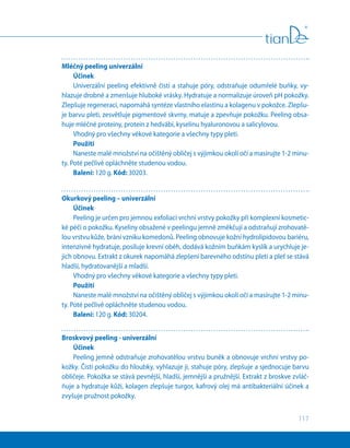 117
Mléčný peeling univerzální
Účinek
Univerzální peeling efektivně čistí a stahuje póry, odstraňuje odumřelé buňky, vy-
hlazuje drobné a zmenšuje hluboké vrásky. Hydratuje a normalizuje úroveň pH pokožky.
Zlepšuje regeneraci, napomáhá syntéze vlastního elastinu a kolagenu v pokožce. Zlepšu-
je barvu pleti, zesvětluje pigmentové skvrny, matuje a zpevňuje pokožku. Peeling obsa-
huje mléčné proteiny, protein z hedvábí, kyselinu hyaluronovou a salicylovou.
Vhodný pro všechny věkové kategorie a všechny typy pleti.
Použití
Naneste malé množství na očištěný obličej s výjimkou okolí očí a masírujte 1-2 minu-
ty. Poté pečlivě opláchněte studenou vodou.
Balení: 120 g. Kód: 30203.
Okurkový peeling – univerzální
Účinek
Peeling je určen pro jemnou exfoliaci vrchní vrstvy pokožky při komplexní kosmetic-
ké péči o pokožku. Kyseliny obsažené v peelingu jemně změkčují a odstraňují zrohovatě-
lou vrstvu kůže, brání vzniku komedonů. Peeling obnovuje kožní hydrolipidovou bariéru,
intenzivně hydratuje, posiluje krevní oběh, dodává kožním buňkám kyslík a urychluje je-
jich obnovu. Extrakt z okurek napomáhá zlepšení barevného odstínu pleti a pleť se stává
hladší, hydratovanější a mladší.
Vhodný pro všechny věkové kategorie a všechny typy pleti.
Použití
Naneste malé množství na očištěný obličej s výjimkou okolí očí a masírujte 1-2 minu-
ty. Poté pečlivě opláchněte studenou vodou.
Balení: 120 g. Kód: 30204.
Broskvový peeling - univerzální
Účinek
Peeling jemně odstraňuje zrohovatělou vrstvu buněk a obnovuje vrchní vrstvy po-
kožky. Čistí pokožku do hloubky, vyhlazuje ji, stahuje póry, zlepšuje a sjednocuje barvu
obličeje. Pokožka se stává pevnější, hladší, jemnější a pružnější. Extrakt z broskve zvláč-
ňuje a hydratuje kůži, kolagen zlepšuje turgor, kafrový olej má antibakteriální účinek a
zvyšuje pružnost pokožky.
 
