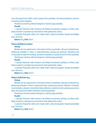 132
Kapitola 12. Řada Hainan Tao
ronu stimuluje krevní oběh v kůži, zvyšuje tonus pokožky, normalizuje látkovou výměnu
a zrychluje proces lipolýzy.
Vhodná pro všechny věkové kategorie a všechny typy pokožky.
Použití
1. způsob: Naneste malé množství soli lehkými krouživými pohyby na vlhkou kůži.
Doba nanášení a působení je neomezená. Poté opláchněte vodou.
2. způsob. Rozpusťte sáček soli v teplé vodě a vlijte do koupele. Koupel provádějte
max. 20 minut.
Balení: 60 g. Kód: 32611.
Tělová sůl Mátová svěžest
Účinek
Mořská sůl má regenerační a stimulační účinky na pokožku, aktivuje metabolismus,
obohacuje pokožku o mikro a makroelementy, zvyšuje její pružnost. Obsažený olej
z máty peprné výborně osvěžuje,„probouzí“ pokožku a zvyšuje obranné funkce pokožky.
Vhodná pro všechny věkové kategorie a všechny typy pokožky.
Použití
1. způsob: Naneste malé množství soli lehkými krouživými pohyby na vlhkou kůži.
Doba nanášení a působení je neomezená. Poté opláchněte vodou.
2. způsob. Rozpusťte sáček soli v teplé vodě a vlijte do koupele. Koupel provádějte
max. 20 minut.
Balení: 60 g. Kód: 32612.
Tělová sůl Mořské řasy
Účinek
Mořská sůl má regenerační a stimulační účinky na pokožku, aktivuje metabolismus,
obohacuje pokožku o mikro a makroelementy, zvyšuje její pružnost. Výtažek z mořských
řas je bohatým zdrojem minerálních látek, bílkovin a vitamínů, které podporují pružnost
kůže, stimulují krevní oběh, hydratují a zpevňují pokožku.
Vhodná pro všechny věkové kategorie a všechny typy pokožky.
Použití
1. způsob: Naneste malé množství soli lehkými krouživými pohyby na vlhkou kůži.
Doba nanášení a působení je neomezená. Poté opláchněte vodou.
2. způsob. Rozpusťte sáček soli v teplé vodě a vlijte do koupele. Koupel provádějte
max. 20 minut.
Balení: 60 g. Kód: 32613.
 