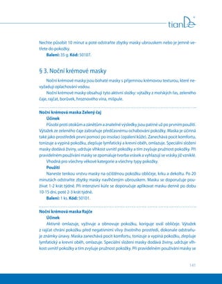 141
Nechte působit 10 minut a poté odstraňte zbytky masky ubrouskem nebo je jemně ve-
třete do pokožky.
Balení: 35 g. Kód: 50107.
§ 3. Noční krémové masky
Noční krémové masky jsou bohaté masky s příjemnou krémovou texturou, které ne-
vyžadují oplachování vodou.
Noční krémové masky obsahují tyto aktivní složky: výtažky z mořských řas, zeleného
čaje, rajčat, borůvek, hroznového vína, mišpule.
Noční krémová maska Zelený čaj
Účinek
Působí proti otokům a zánětům a znatelné výsledky jsou patrné už po prvním použití.
Výtažek ze zeleného čaje zabraňuje předčasnému ochabování pokožky. Maska je účinná
také jako prostředek první pomoci po insolaci (opálení kůže). Zanechává pocit komfortu,
tonizuje a vypíná pokožku, zlepšuje lymfatický a krevní oběh, omlazuje. Speciální složení
masky dodává živiny, udržuje vlhkost uvnitř pokožky a tím zvyšuje pružnost pokožky. Při
pravidelném používání masky se zpomaluje tvorba vrásek a vyhlazují se vrásky již vzniklé.
Vhodná pro všechny věkové kategorie a všechny typy pokožky.
Použití
Naneste tenkou vrstvu masky na očištěnou pokožku obličeje, krku a dekoltu. Po 20
minutách odstraňte zbytky masky navlhčeným ubrouskem. Masku se doporučuje pou-
žívat 1-2 krát týdně. Při intenzivní kúře se doporučuje aplikovat masku denně po dobu
10-15 dní, poté 2-3 krát týdně.
Balení: 1 ks. Kód: 50101.
Noční krémová maska Rajče
Účinek
Aktivně omlazuje, vyživuje a obnovuje pokožku, koriguje ovál obličeje. Výtažek
z rajčat chrání pokožku před negativními vlivy životního prostředí, dokonale odstraňu-
je známky únavy. Maska zanechává pocit komfortu, tonizuje a vypíná pokožku, zlepšuje
lymfatický a krevní oběh, omlazuje. Speciální složení masky dodává živiny, udržuje vlh-
kost uvnitř pokožky a tím zvyšuje pružnost pokožky. Při pravidelném používání masky se
 