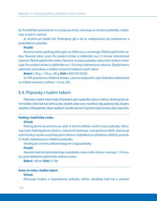 158
Kapitola 15. Přípravky péče o pokožku rukou a nohou
ky. Pravidelným používáním se zvyšuje pružnost, obnovuje se struktura pokožky a zabra-
ňuje se jejímu stárnutí.
Je vhodná pro každý věk. Peelingový gel a sůl se nedoporučují pro poškozenou a
podrážděnou pokožku.
Použití
Naneste trochu peelingového gelu na vlhké ruce a vmasírujte. Řádně opláchněte vo-
dou. Naneste solný scrub. Pro zesílení účinku si oblékněte na 2-3 minuty mikrotenové
rukavice. Řádně opláchněte vodou. Naneste na čistou pokožku rukou krém a lehce vmasí-
rujte. Pro zesílení účinku si oblékněte na 3-10 minut mikrotenové rukavice. Zbytky krému
odstraňte ubrouskem a můžete se kochat hebkostí svých rukou!
Balení: 120 g + 150 g + 80 g. Kód: 43301/01/02/03.
Se SPA procedurou Hebkost doteku s pomocí přípravků sady Hedvábná dokonalost
se můžete seznámit v příloze 1 na str. 205.
§ 4. Přípravky s hadím tukem
Přípravkys hadímtukemřady„Přípravkyk péčiopokožkurukouanohou“obsahujítytoak-
tivnísložky:čistýhadítuk,kafrovýolej,výtažekz aloevera,mandlovýolej,jojobovýolej,skvalen,
výtažekz chillipapriček,olejzesladkýchmandlí,vitamínЕ,kyselinahyaluronová,olejzčajovníku.
Peeling z hadí kůže a tuku
Účinek
Peeling jemné konzistence je určen k šetrné exfoliaci vrchní vrstvy pokožky. Obno-
vuje kožní hydrolipidovou bariéru, intenzivně hydratuje, zvyšuje krevní oběh, obohacuje
kožní buňky o kyslík a urychluje jejich obnovu.Výsledkem je vyhlazená, světlejší, pružněj-
ší, hladší, hydratovaná a mladistvá pokožka.
Vhodný pro všechny věkové kategorie a typy pokožky.
Použití
Naneste malé množství peelingu na pokožku rukou nebo nohou, masírujte 1-2 minu-
ty a poté důkladně opláchněte vlažnou vodou.
Balení: 100 ml. Kód: 31104.
Krém na nohy s hadím tukem
Účinek
Obnovuje hrubou a rozpraskanou pokožku nohou, obsažený hadí tuk a alantoin
 