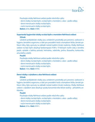 203
Používejte vložky Nefritová svěžest podle měsíčního cyklu:
- denní vložky (na bázi bylin, na bázi bylin s mentolem, s aloe – podle volby);
- denní menstruační vložky na bázi bylin;
- noční menstruační vložky na bázi bylin.
Balení: 20 ks. Kód: 61909.
Supertenké hygienické vložky na bázi bylin s mentolem Nefritová svěžest
Účinek
Léčebně profylaktické vložky jsou unikátními prostředky pro prevenci, ozdravení a
hygienu ženského organismu a také pro provádění testů a komplexní léčbu ženské po-
hlavní sféry. Byly vyvinuty na základě metod tradiční čínské medicíny. Vložky Nefritová
svěžest na bázi bylin obsahují fytokompozici FCM z 19 léčivých rostlin (olej z černého
pepře, výtažek z  šabřiny pošvaté, heřmánku, srdečníku, jerlínu žlutavého, korkovníku
amurského a další).
Použití
Používejte vložky Nefritová svěžest podle měsíčního cyklu:
- denní vložky (na bázi bylin, na bázi bylin s mentolem, s aloe – podle volby);
- denní menstruační vložky na bázi bylin;
- noční menstruační vložky na bázi bylin.
Balení: 18 ks. Kód: 61910.
Denní vložky s výtažkem z aloe Nefritová svěžest
Účinek
Léčebně profylaktické vložky jsou unikátními prostředky pro prevenci, ozdravení a
hygienu ženského organismu a také pro provádění testů a komplexní léčbu ženské po-
hlavní sféry. Byly vyvinuty na základě metod tradiční čínské medicíny. Vložky Nefritová
svěžest s výtažkem aloe obsahují vysoký koncentrát této léčivé rostliny - přírodního an-
tibiotika.
Použití
Používejte vložky Nefritová svěžest podle měsíčního cyklu:
- denní vložky (na bázi bylin, na bázi bylin s mentolem, s aloe – podle volby);
- denní menstruační vložky na bázi bylin;
- noční menstruační vložky na bázi bylin.
Balení: 20 ks. Кód: 61911.
 