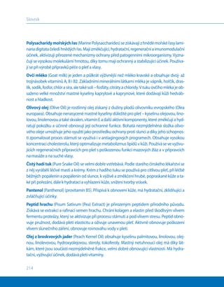 214
Slovník
Polysacharidymořskýchřas(MarinePolysaccharides)sezískávajíz hnědémořskéřasylami-
nariadigitatačeledihnědýchřas.Majízměkčující,hydratační,regeneračníaimunomodulační
účinek, aktivizují přirozené mechanizmy ochrany před patogenními mikroorganismy. Vyzna-
čují se vysokou molekulární hmotou, díky tomu mají ochranný a stabilizující účinek. Používa-
jí se při výrobě přípravků péče o pleť a vlasy.
Ovčí mléko (Goat milk) je jeden a půlkrát výživnější než mléko kravské a obsahuje dvoj- až
trojnásobek vitamínů A, B i B2. Základními minerálními látkami mléka je vápník, hořčík, dras-
lík,sodík,fosfor,chlórasíra,aletakésoli–fosfáty,citrátyachloridy.V tukuovčíhomlékajeob-
saženo velké množství mastné kyseliny kaprylové a kaprynové, které dodávají kůži hedváb-
nost a hladkost.
Olivový olej (Olive Oil) je rostlinný olej získaný z dužiny plodů olivovníku evropského (Olea
europaea). Obsahuje nenasycené mastné kyseliny důležité pro pleť – kyselinu olejovou, lino-
lovou,linolenovouatakéskvalen,vitamínEadalšíaktivníkomponenty,kterézměkčujíahyd-
ratují pokožku a účinně obnovují její ochranné funkce. Bohatá nezmýdelněná složka olivo-
vého oleje umožňuje jeho využití jako prostředku ochrany proti slunci a díky jeho schopnos-
ti zpomalovat proces stárnutí se využívá i v antiagingových programech. Obsahuje vysokou
koncentracicholesterolu,kterýoptimalizujemetabolizmuslipidův kůži.Používásevevyživu-
jících regeneračních přípravcích pro pleť s poškozenou funkcí mazových žláz a v přípravcích
na masáže a na suché vlasy.
Čistý hadí tuk (Pure Snake Oil) se velmi dobře vstřebává. Podle starého čínského lékařství se
z něj vyráběli léčivé masti a krémy. Krém z hadího tuku se používá pro citlivou pleť, při léčbě
běžných popálenin a popálenin od slunce, k výživě a změkčení hrubé, popraskané kůže a ta-
ké při pořezání, dále k hydrataci a vyhlazení kůže, snížení tvorby vrásek.
Pantenol (Panthenol) (provitamín B5). Přispívá k obnovení kůže, má hydratační, zklidňující a
zvláčňující účinky.
Peptid hrachu (Pisum Sativum (Pea) Extract) je přirozeným peptidem přírodního původu.
Získává se extrakcí a rafinací semen hrachu. Chrání kolagen a elastin před škodlivým vlivem
fermentu proteázy, který se aktivizuje při procesu stárnutí a pod vlivem stresu. Peptid obno-
vuje pružnost, dodává pleti elasticitu a oživuje unavenou pleť. Aktivně obnovuje poškození
vlivem slunečního záření, obnovuje rovnováhu vody v pleti.
Olej z broskvových jader (Peach Kernel Oil) obsahuje kyselinu palmitovou, linolovou, olej-
nou, linolevovou, hydroxyolejovou, steroly, tokoferoly. Mastný netuhnoucí olej má díky lát-
kám, které jsou součástí nezmýdelněné frakce, velmi dobré obnovující vlastnosti. Má hydra-
tační, vyživující účinek, dodává pleti vitamíny.
 