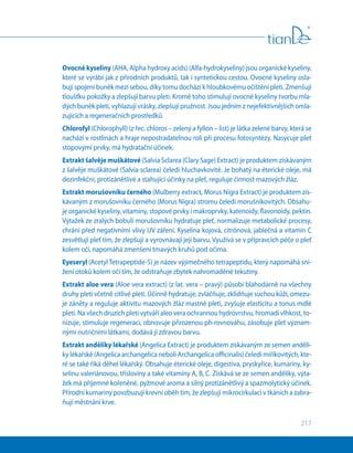 217
Ovocné kyseliny (АHА, Alpha hydroxy acids) (Alfa-hydrokyseliny) jsou organické kyseliny,
které se vyrábí jak z přírodních produktů, tak i syntetickou cestou. Ovocné kyseliny osla-
bují spojení buněk mezi sebou, díky tomu dochází k hloubkovému očištění pleti. Zmenšují
tloušťku pokožky a zlepšují barvu pleti. Kromě toho stimulují ovocné kyseliny tvorbu mla-
dých buněk pleti, vyhlazují vrásky, zlepšují pružnost. Jsou jedním z nejefektivnějších omla-
zujících a regeneračních prostředků.
Chlorofyl (Chlorophyll) (z řec. chloros – zelený a fyllon – list) je látka zelené barvy, která se
nachází v rostlinách a hraje nepostradatelnou roli při procesu fotosyntézy. Nasycuje pleť
stopovými prvky, má hydratační účinek.
Extrakt šalvěje muškátové (Salvia Sclarea (Clary Sage) Extract) je produktem získávaným
z šalvěje muškátové (Salvia sclarea) čeledi hluchavkovité. Je bohatý na éterické oleje, má
dezinfekční, protizánětlivé a stahující účinky na pleť, reguluje činnost mazových žláz.
Extrakt morušovníku černého (Mulberry extract, Morus Nigra Extract) je produktem zís-
kávaným z morušovníku černého (Morus Nigra) stromu čeledi morušníkovitých. Obsahu-
je organické kyseliny, vitamíny, stopové prvky i makroprvky, katenoidy, flavonoidy, pektin.
Výtažek ze zralých bobulí morušovníku hydratuje pleť, normalizuje metabolické procesy,
chrání před negativními vlivy UV záření. Kyselina kojová, citrónová, jablečná a vitamín C
zesvětlují pleť tím, že zlepšují a vyrovnávají její barvu. Využívá se v přípravcích péče o pleť
kolem očí, napomáhá zmenšení tmavých kruhů pod očima.
Eyeseryl (AcetylTetrapeptide-5) je název výjimečného tetrapeptidu, který napomáhá sní-
žení otoků kolem očí tím, že odstraňuje zbytek nahromaděné tekutiny.
Extrakt aloe vera (Aloe vera extract) (z lat. vera – pravý) působí blahodárně na všechny
druhy pleti včetně citlivé pleti. Účinně hydratuje, zvláčňuje, zklidňuje suchou kůži, omezu-
je záněty a reguluje aktivitu mazových žláz mastné pleti, zvyšuje elasticitu a tonus mdlé
pleti. Na všech druzích pleti vytváří aleo vera ochrannou hydrovrstvu, hromadí vlhkost, to-
nizuje, stimuluje regeneraci, obnovuje přirozenou ph-rovnováhu, zásobuje pleť význam-
nými nutričními látkami, dodává jí zdravou barvu.
Extrakt anděliky lékařské (Angelica Extract) je produktem získávaným ze semen anděli-
ky lékařské (Angelica archangelica neboli Archangelica officinalis) čeledi miříkovitých, kte-
ré se také říká děhel lékařský. Obsahuje éterické oleje, digestiva, pryskyřice, kumariny, ky-
selinu valeriánovou, třísloviny a také vitamíny A, B, C. Získává se ze semen anděliky, výta-
žek má příjemné kořeněné, pyžmové aroma a silný protizánětlivý a spazmolytický účinek.
Přírodní kumariny povzbuzují krevní oběh tím, že zlepšují mikrocirkulaci v tkáních a zabra-
ňují městnání krve.
 